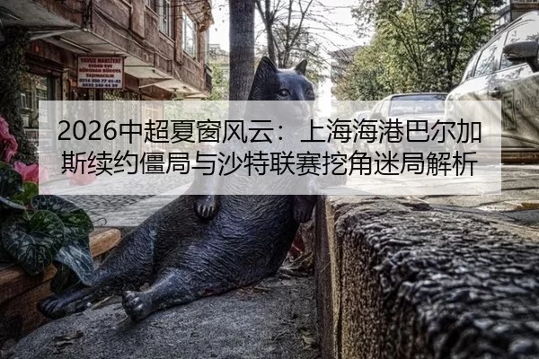 2026中超夏窗风云：上海海港巴尔加斯续约僵局与沙特联赛挖角迷局解析